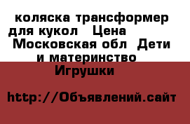 коляска трансформер для кукол › Цена ­ 1 700 - Московская обл. Дети и материнство » Игрушки   